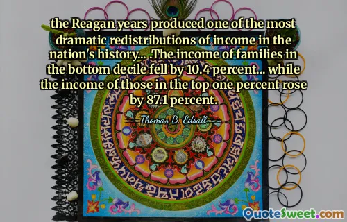 the Reagan years produced one of the most dramatic redistributions of income in the nation's history... .The income of families in the bottom decile fell by 10.4 percent... while the income of those in the top one percent rose by 87.1 percent.