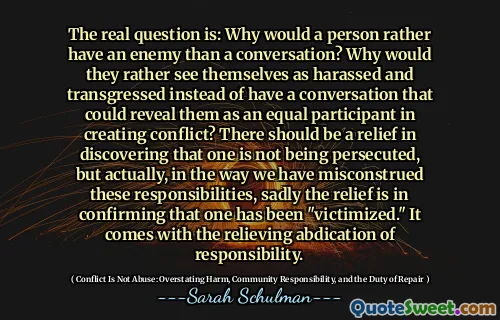 The real question is: Why would a person rather have an enemy than a conversation? Why would they rather see themselves as harassed and transgressed instead of have a conversation that could reveal them as an equal participant in creating conflict? There should be a relief in discovering that one is not being persecuted, but actually, in the way we have misconstrued these responsibilities, sadly the relief is in confirming that one has been "victimized." It comes with the relieving abdication of responsibility.