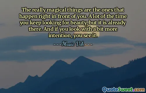 The really magical things are the ones that happen right in front of you. A lot of the time you keep looking for beauty, but it is already there. And if you look with a bit more intention, you see it.