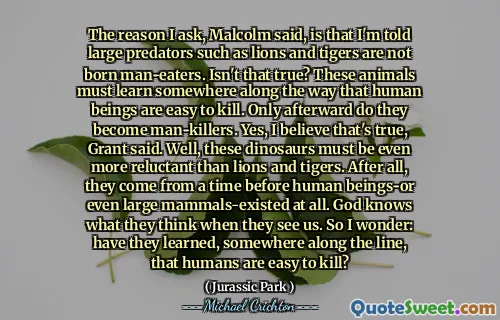 말콤은 내가 묻는 이유는 사자와 호랑이와 같은 큰 포식자가 남자 아이가 태어나지 않았기 때문이라고 말했다. 그게 사실이 아닌가? 이 동물들은 인간이 죽기 쉬운 길을 따라 어딘가에 배워야합니다. 나중에 만 그들은 남자 킬러가됩니다. 예, 그게 사실이라고 믿습니다. 글쎄,이 공룡은 사자와 호랑이보다 훨씬 더 꺼려 야합니다. 결국, 그들은 인간이되거나 심지어 큰 포유류가 존재하기 전에 시간을 보냈습니다. 하나님은 그들이 우리를 볼 때 어떻게 생각하는지 알고 계십니다. 그래서 나는 궁금합니다 : 그들은 줄을 따라 어딘가에 인간이 죽기 쉽다는 것을 배웠습니까?
