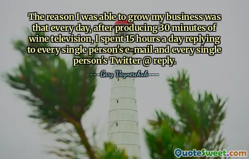 The reason I was able to grow my business was that every day, after producing 30 minutes of wine television, I spent 15 hours a day replying to every single person's e-mail and every single person's Twitter @ reply.