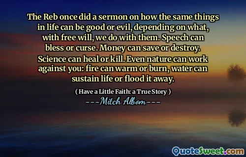 Reben gjorde en gang en preken for hvordan de samme tingene i livet kan være gode eller onde, avhengig av hva, med fri vilje, vi gjør med dem. Tale kan velsigne eller forbanne. Penger kan spare eller ødelegge. Vitenskap kan helbrede eller drepe. Selv naturen kan arbeide mot deg: ild kan varme eller brenne, vann kan opprettholde livet eller oversvømme det bort.