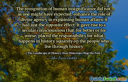 The recognition of human insignificance did not, as one might have expected, enhance the role of divine agency in explaining human affairs: it had just the opposite effect. It gave rise to a secular consciousness that, for better or for worse, placed the responsibility for what happens in history squarely on the people who live through history