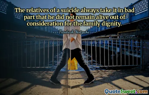 The relatives of a suicide always take it in bad part that he did not remain alive out of consideration for the family dignity.