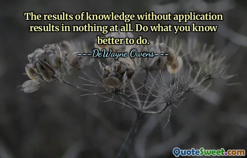 The results of knowledge without application results in nothing at all. Do what you know better to do.