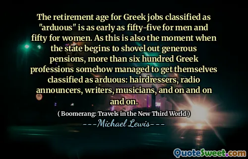 The retirement age for Greek jobs classified as "arduous" is as early as fifty-five for men and fifty for women. As this is also the moment when the state begins to shovel out generous pensions, more than six hundred Greek professions somehow managed to get themselves classified as arduous: hairdressers, radio announcers, writers, musicians, and on and on and on.