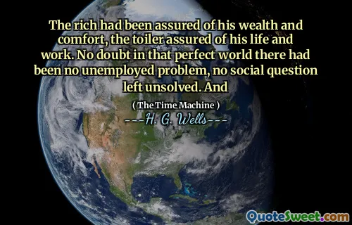 The rich had been assured of his wealth and comfort, the toiler assured of his life and work. No doubt in that perfect world there had been no unemployed problem, no social question left unsolved. And