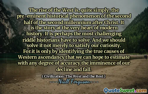 The rise of the West is, quite simply, the pre-eminent historical phenomenon of the second half of the second millennium after Christ. It is the story at the very heart of modern history. It is perhaps the most challenging riddle historians have to solve. And we should solve it not merely to satisfy our curiosity. For it is only by identifying the true causes of Western ascendancy that we can hope to estimate with any degree of accuracy the imminence of our decline and fall.