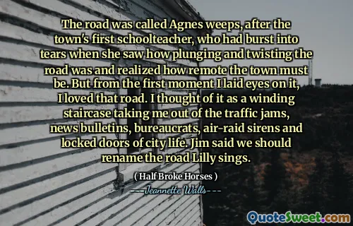The road was called Agnes weeps, after the town's first schoolteacher, who had burst into tears when she saw how plunging and twisting the road was and realized how remote the town must be. But from the first moment I laid eyes on it, I loved that road. I thought of it as a winding staircase taking me out of the traffic jams, news bulletins, bureaucrats, air-raid sirens and locked doors of city life. Jim said we should rename the road Lilly sings.