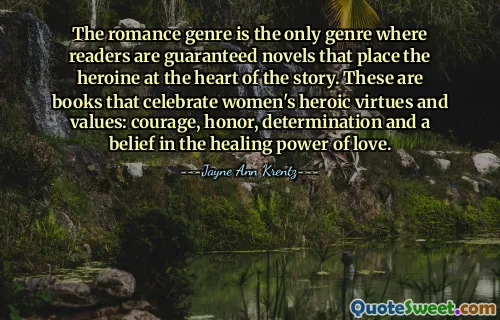 The romance genre is the only genre where readers are guaranteed novels that place the heroine at the heart of the story. These are books that celebrate women's heroic virtues and values: courage, honor, determination and a belief in the healing power of love.