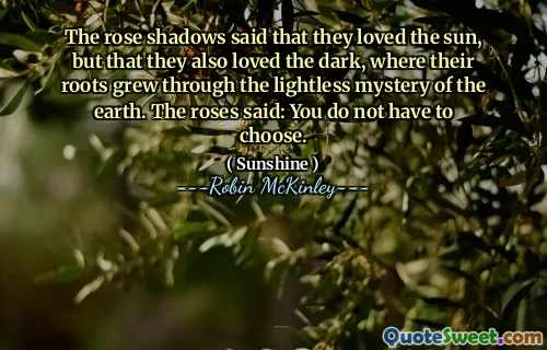 The rose shadows said that they loved the sun, but that they also loved the dark, where their roots grew through the lightless mystery of the earth. The roses said: You do not have to choose.