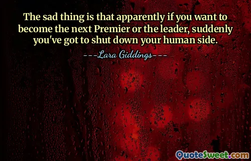 The sad thing is that apparently if you want to become the next Premier or the leader, suddenly you've got to shut down your human side.