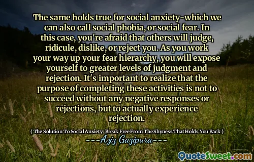 The same holds true for social anxiety-which we can also call social phobia, or social fear. In this case, you're afraid that others will judge, ridicule, dislike, or reject you. As you work your way up your fear hierarchy, you will expose yourself to greater levels of judgment and rejection. It's important to realize that the purpose of completing these activities is not to succeed without any negative responses or rejections, but to actually experience rejection.