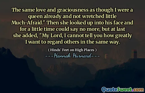 The same love and graciousness as though I were a queen already and not wretched little Much-Afraid." Then she looked up into his face and for a little time could say no more, but at last she added, "My Lord, I cannot tell you how greatly I want to regard others in the same way.