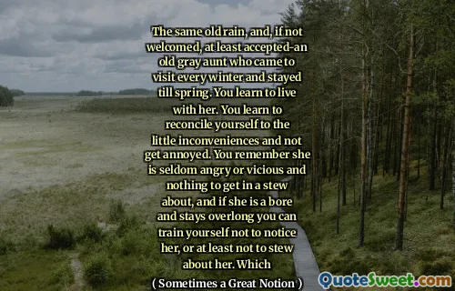 The same old rain, and, if not welcomed, at least accepted-an old gray aunt who came to visit every winter and stayed till spring. You learn to live with her. You learn to reconcile yourself to the little inconveniences and not get annoyed. You remember she is seldom angry or vicious and nothing to get in a stew about, and if she is a bore and stays overlong you can train yourself not to notice her, or at least not to stew about her. Which