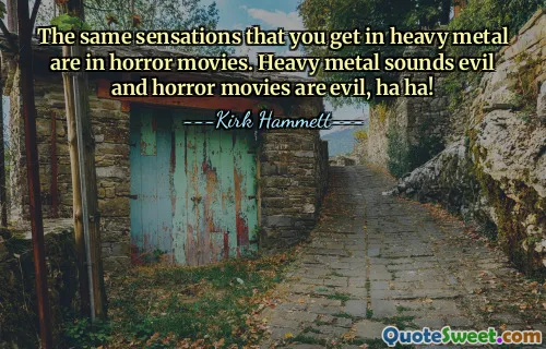 The same sensations that you get in heavy metal are in horror movies. Heavy metal sounds evil and horror movies are evil, ha ha!