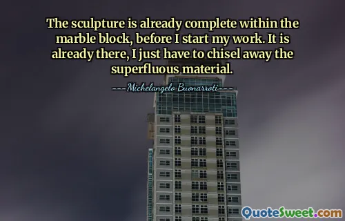 The sculpture is already complete within the marble block, before I start my work. It is already there, I just have to chisel away the superfluous material.