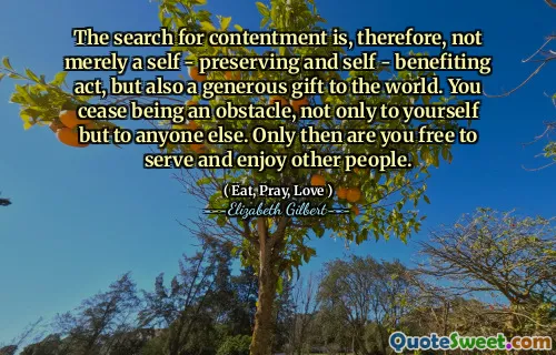 The search for contentment is, therefore, not merely a self - preserving and self - benefiting act, but also a generous gift to the world. You cease being an obstacle, not only to yourself but to anyone else. Only then are you free to serve and enjoy other people.