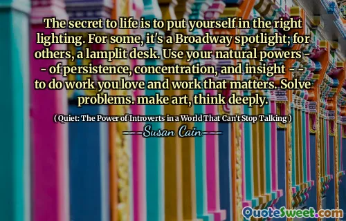 The secret to life is to put yourself in the right lighting. For some, it's a Broadway spotlight; for others, a lamplit desk. Use your natural powers - - of persistence, concentration, and insight - - to do work you love and work that matters. Solve problems. make art, think deeply.