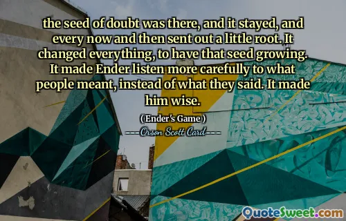 Sămânța de îndoială a fost acolo și a rămas, iar din când în când a trimis o mică rădăcină. A schimbat totul, pentru a avea acea sămânță în creștere. L -a făcut pe Ender să asculte mai atent ceea ce au însemnat oamenii, în loc de ceea ce au spus. L -a făcut înțelept.