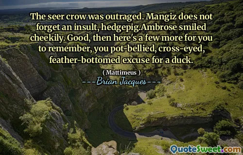 The seer crow was outraged. Mangiz does not forget an insult, hedgepig.Ambrose smiled cheekily. Good, then here's a few more for you to remember, you pot-bellied, cross-eyed, feather-bottomed excuse for a duck.