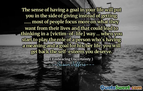 The sense of having a goal in your life will put you in the side of giving instead of getting ...... most of people focus more on what they want from their lives and that could lead to thinking in a {victim-of-life} way ... when you start to play the role of a person who's having a meaning and a goal for his/her life, you will get back the self-esteem you deserve.