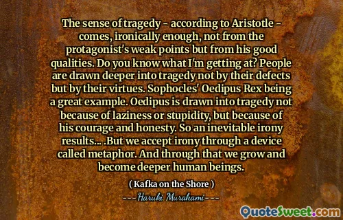 The sense of tragedy - according to Aristotle - comes, ironically enough, not from the protagonist's weak points but from his good qualities. Do you know what I'm getting at? People are drawn deeper into tragedy not by their defects but by their virtues. Sophocles' Oedipus Rex being a great example. Oedipus is drawn into tragedy not because of laziness or stupidity, but because of his courage and honesty. So an inevitable irony results... .But we accept irony through a device called metaphor. And through that we grow and become deeper human beings.