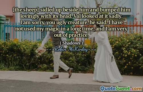 {the sheep} sidled up beside him and bumped him lovingly with its head. Val looked at it sadly. I am sorry, you ugly creature, he said. I have not used my magic in a long time, and I am very out of practice.