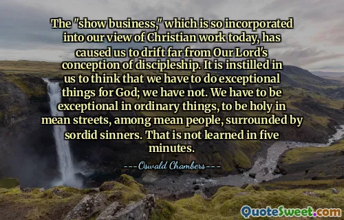 The "show business," which is so incorporated into our view of Christian work today, has caused us to drift far from Our Lord's conception of discipleship. It is instilled in us to think that we have to do exceptional things for God; we have not. We have to be exceptional in ordinary things, to be holy in mean streets, among mean people, surrounded by sordid sinners. That is not learned in five minutes.