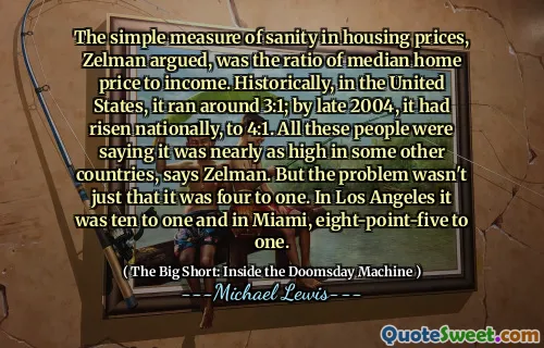 The simple measure of sanity in housing prices, Zelman argued, was the ratio of median home price to income. Historically, in the United States, it ran around 3:1; by late 2004, it had risen nationally, to 4:1. All these people were saying it was nearly as high in some other countries, says Zelman. But the problem wasn't just that it was four to one. In Los Angeles it was ten to one and in Miami, eight-point-five to one.