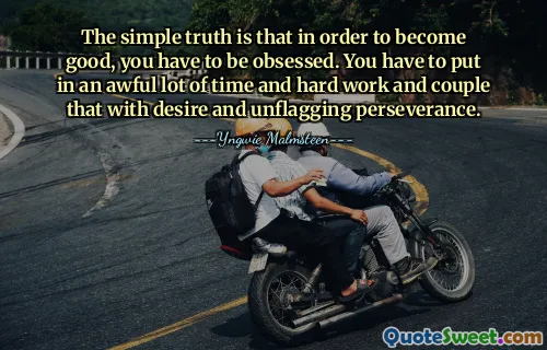 The simple truth is that in order to become good, you have to be obsessed. You have to put in an awful lot of time and hard work and couple that with desire and unflagging perseverance.