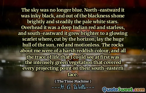 The sky was no longer blue. North-eastward it was inky black, and out of the blackness shone brightly and steadily the pale white stars. Overhead it was a deep Indian red and starless, and south-eastward it grew brighter to a glowing scarlet where, cut by the horizon, lay the huge hull of the sun, red and motionless. The rocks about me were of a harsh reddish colour, and all the trace of life that I could see at first was the intensely green vegetation that covered every projecting point on their south-eastern face.
