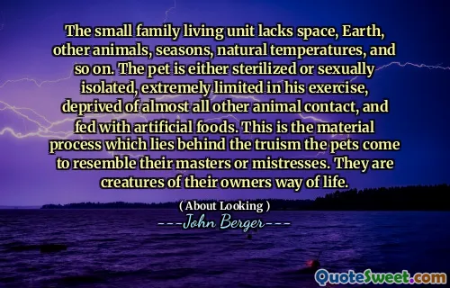 The small family living unit lacks space, Earth, other animals, seasons, natural temperatures, and so on. The pet is either sterilized or sexually isolated, extremely limited in his exercise, deprived of almost all other animal contact, and fed with artificial foods. This is the material process which lies behind the truism the pets come to resemble their masters or mistresses. They are creatures of their owners way of life.