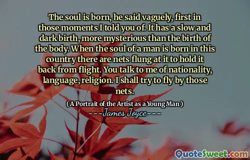 The soul is born, he said vaguely, first in those moments I told you of. It has a slow and dark birth, more mysterious than the birth of the body. When the soul of a man is born in this country there are nets flung at it to hold it back from flight. You talk to me of nationality, language, religion. I shall try to fly by those nets.