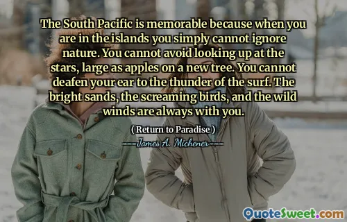 The South Pacific is memorable because when you are in the islands you simply cannot ignore nature. You cannot avoid looking up at the stars, large as apples on a new tree. You cannot deafen your ear to the thunder of the surf. The bright sands, the screaming birds, and the wild winds are always with you.