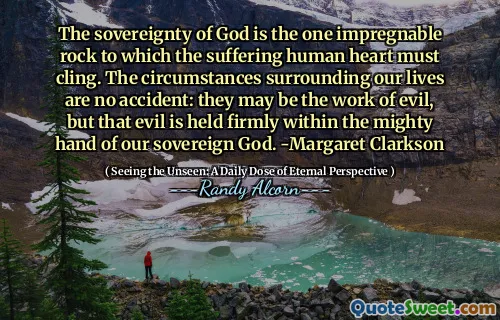 The sovereignty of God is the one impregnable rock to which the suffering human heart must cling. The circumstances surrounding our lives are no accident: they may be the work of evil, but that evil is held firmly within the mighty hand of our sovereign God. -Margaret Clarkson
