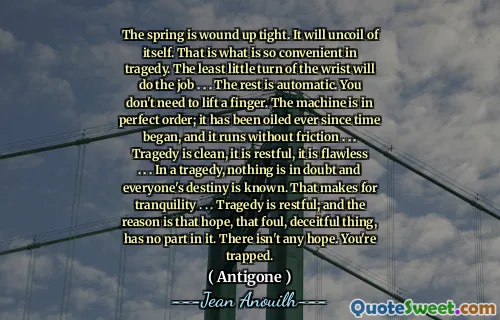 Musim semi berakhir dengan ketat. Itu akan melepaskan diri dari dirinya sendiri. Itulah yang sangat nyaman dalam tragedi. Perputaran pergelangan tangan yang paling sedikit akan melakukan pekerjaan itu. . . Sisanya otomatis. Anda tidak perlu mengangkat jari. Mesin ini dalam urutan yang sempurna; Sudah diminyaki sejak waktu dimulai, dan berjalan tanpa gesekan. . . Tragedi bersih, tenang, tanpa cacat. . . Dalam sebuah tragedi, tidak ada yang diragukan dan takdir semua orang diketahui. Itu membuat ketenangan. . . Tragedi itu tenang; Dan alasannya adalah harapan itu, hal yang buruk dan licik itu, tidak memiliki bagian di dalamnya. Tidak ada harapan. Anda terjebak.