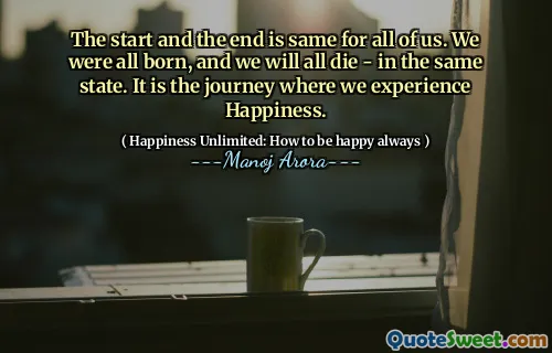 The start and the end is same for all of us. We were all born, and we will all die - in the same state. It is the journey where we experience Happiness.