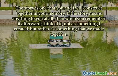 The story is one that you and I will construct together in your memory. If the story means anything to you at all, then when you remember it afterward, think of it, not as something I created, but rather as something that we made together.