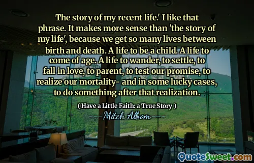 The story of my recent life.' I like that phrase. It makes more sense than 'the story of my life', because we get so many lives between birth and death. A life to be a child. A life to come of age. A life to wander, to settle, to fall in love, to parent, to test our promise, to realize our mortality- and in some lucky cases, to do something after that realization.