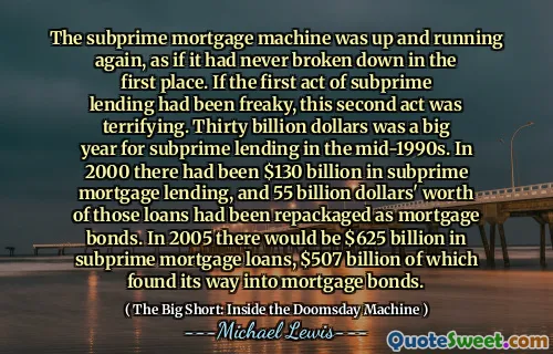 Máy thế chấp dưới chuẩn đã hoạt động trở lại, như thể nó chưa bao giờ bị phá vỡ ngay từ đầu. Nếu hành động đầu tiên của cho vay dưới chuẩn là kỳ dị, thì hành động thứ hai này thật đáng sợ. Ba mươi tỷ đô la là một năm lớn cho việc cho vay dưới chuẩn vào giữa những năm 1990. Năm 2000, đã có 130 tỷ đô la cho vay thế chấp dưới chuẩn và các khoản vay trị giá 55 tỷ đô la đó đã được đóng gói lại dưới dạng trái phiếu thế chấp. Trong năm 2005, sẽ có 625 tỷ đô la cho các khoản vay thế chấp dưới chuẩn, 507 tỷ đô la trong số đó đã tìm được đường vào trái phiếu thế chấp.