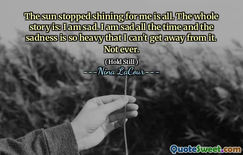 The sun stopped shining for me is all. The whole story is: I am sad. I am sad all the time and the sadness is so heavy that I can't get away from it. Not ever.