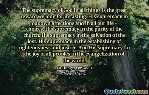 The supremacy of God in all things is the great reward we long for in fasting. His supremacy in our own affections and in all our life - choices. His supremacy in the purity of the church. His supremacy in the salvation of the lost. His supremacy in the establishing of righteousness and justice. And His supremacy for the joy of all peoples in the evangelization of the world.