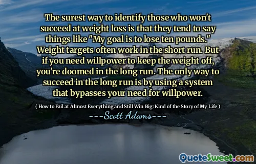 The surest way to identify those who won't succeed at weight loss is that they tend to say things like "My goal is to lose ten pounds." Weight targets often work in the short run. But if you need willpower to keep the weight off, you're doomed in the long run. The only way to succeed in the long run is by using a system that bypasses your need for willpower.