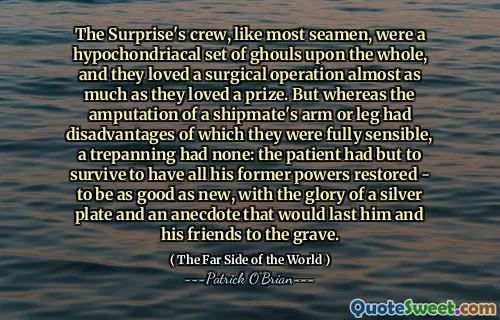 The Surprise's crew, like most seamen, were a hypochondriacal set of ghouls upon the whole, and they loved a surgical operation almost as much as they loved a prize. But whereas the amputation of a shipmate's arm or leg had disadvantages of which they were fully sensible, a trepanning had none: the patient had but to survive to have all his former powers restored - to be as good as new, with the glory of a silver plate and an anecdote that would last him and his friends to the grave.