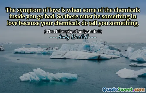 The symptom of love is when some of the chemicals inside you go bad. So there must be something in love because your chemicals do tell you something.