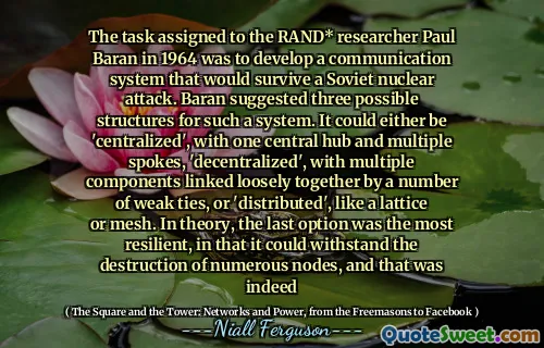 The task assigned to the RAND* researcher Paul Baran in 1964 was to develop a communication system that would survive a Soviet nuclear attack. Baran suggested three possible structures for such a system. It could either be 'centralized', with one central hub and multiple spokes, 'decentralized', with multiple components linked loosely together by a number of weak ties, or 'distributed', like a lattice or mesh. In theory, the last option was the most resilient, in that it could withstand the destruction of numerous nodes, and that was indeed
