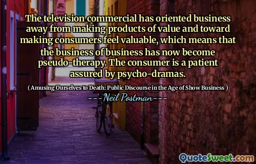 The television commercial has oriented business away from making products of value and toward making consumers feel valuable, which means that the business of business has now become pseudo-therapy. The consumer is a patient assured by psycho-dramas.