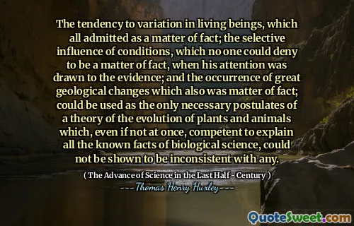 The tendency to variation in living beings, which all admitted as a matter of fact; the selective influence of conditions, which no one could deny to be a matter of fact, when his attention was drawn to the evidence; and the occurrence of great geological changes which also was matter of fact; could be used as the only necessary postulates of a theory of the evolution of plants and animals which, even if not at once, competent to explain all the known facts of biological science, could not be shown to be inconsistent with any.