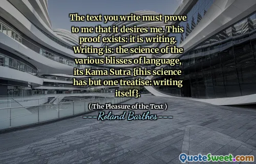The text you write must prove to me that it desires me. This proof exists: it is writing. Writing is: the science of the various blisses of language, its Kama Sutra {this science has but one treatise: writing itself}.